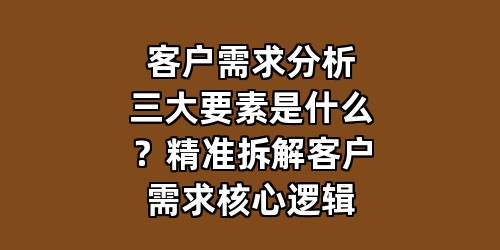 客户需求分析三大要素是什么？精准拆解客户需求核心逻辑